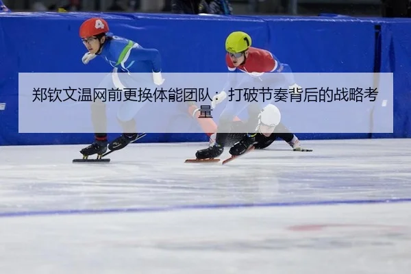 郑钦文温网前更换体能团队:打破节奏背后的战略考量
